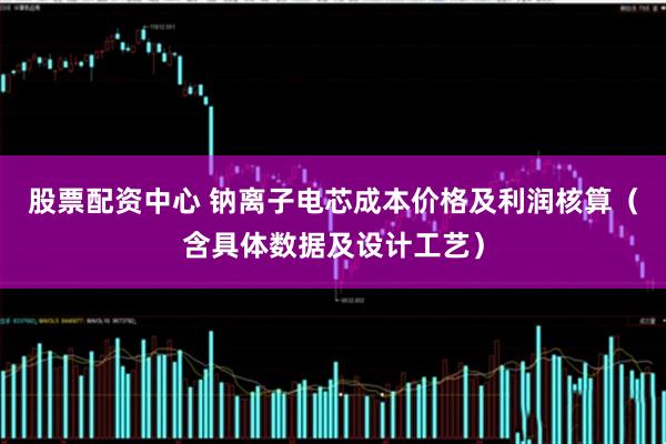 股票配资中心 钠离子电芯成本价格及利润核算（含具体数据及设计工艺）
