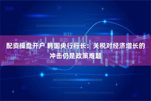 配资操盘开户 韩国央行行长：关税对经济增长的冲击仍是政策难题