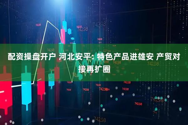 配资操盘开户 河北安平: 特色产品进雄安 产贸对接再扩圈