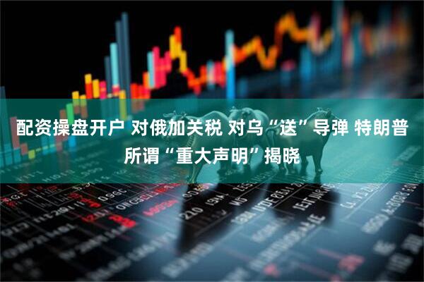 配资操盘开户 对俄加关税 对乌“送”导弹 特朗普所谓“重大声明”揭晓