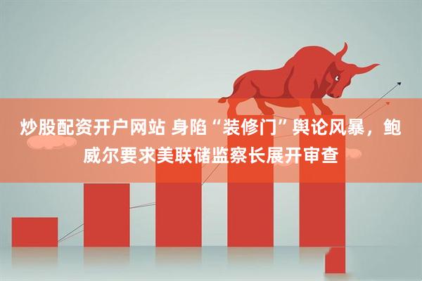 炒股配资开户网站 身陷“装修门”舆论风暴，鲍威尔要求美联储监察长展开审查