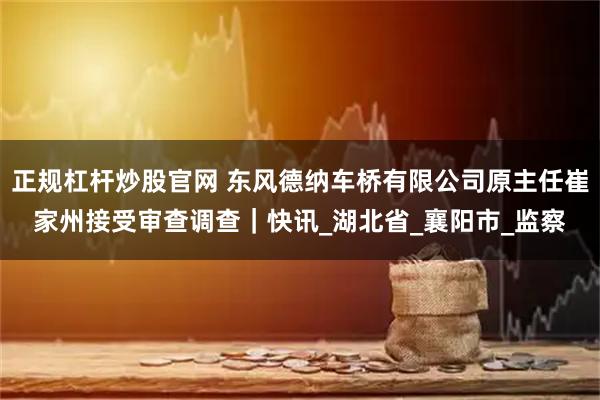 正规杠杆炒股官网 东风德纳车桥有限公司原主任崔家州接受审查调查｜快讯_湖北省_襄阳市_监察