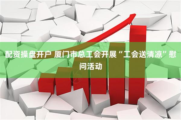 配资操盘开户 厦门市总工会开展“工会送清凉”慰问活动
