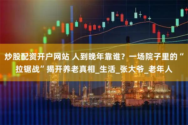 炒股配资开户网站 人到晚年靠谁？一场院子里的“拉锯战”揭开养老真相_生活_张大爷_老年人