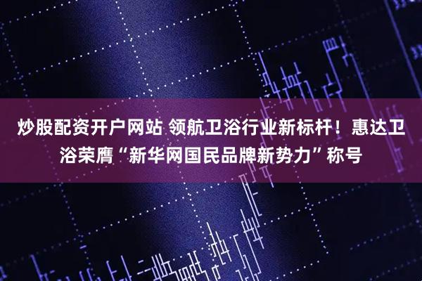 炒股配资开户网站 领航卫浴行业新标杆！惠达卫浴荣膺“新华网国民品牌新势力”称号
