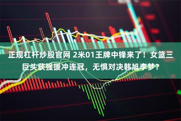 正规杠杆炒股官网 2米01王牌中锋来了！女篮三巨头获强援冲连冠，无惧对决韩旭李梦？
