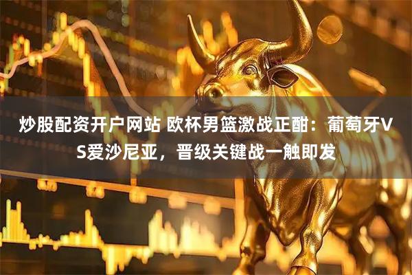 炒股配资开户网站 欧杯男篮激战正酣：葡萄牙VS爱沙尼亚，晋级关键战一触即发