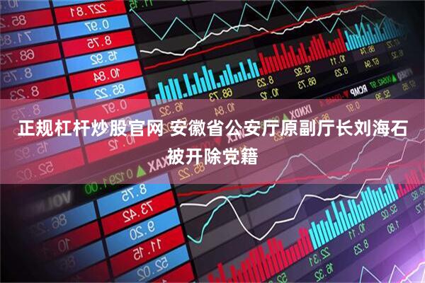 正规杠杆炒股官网 安徽省公安厅原副厅长刘海石被开除党籍