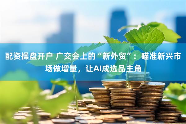 配资操盘开户 广交会上的“新外贸”:瞄准新兴市场做增量,让AI成选品主角