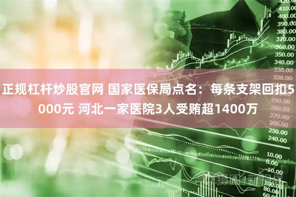 正规杠杆炒股官网 国家医保局点名：每条支架回扣5000元 河北一家医院3人受贿超1400万