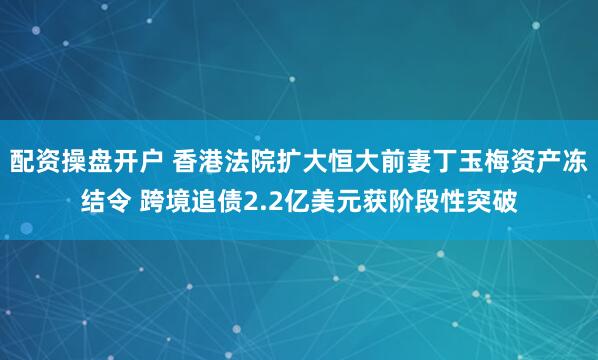 配资操盘开户 香港法院扩大恒大前妻丁玉梅资产冻结令 跨境追债2.2亿美元获阶段性突破