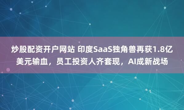 炒股配资开户网站 印度SaaS独角兽再获1.8亿美元输血，员工投资人齐套现，AI成新战场