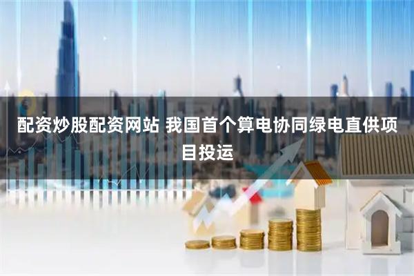 配资炒股配资网站 我国首个算电协同绿电直供项目投运